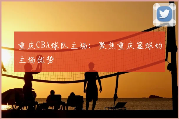 重庆CBA球队主场:聚焦重庆篮球的主场优势